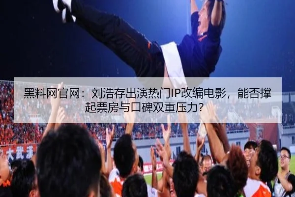 黑料网官网：刘浩存出演热门IP改编电影，能否撑起票房与口碑双重压力？