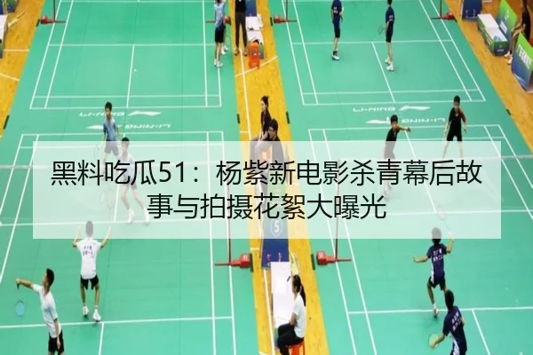 黑料吃瓜51：杨紫新电影杀青幕后故事与拍摄花絮大曝光