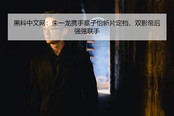 黑料中文网：朱一龙携手章子怡新片定档，双影帝后强强联手